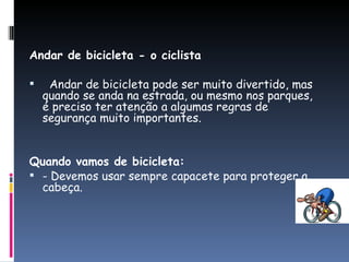 Andar de bicicleta - o ciclista   Andar de bicicleta pode ser muito divertido, mas quando se anda na estrada, ou mesmo nos parques, é preciso ter atenção a algumas regras de segurança muito importantes. Quando vamos de bicicleta: - Devemos usar sempre capacete para proteger a cabeça. 
