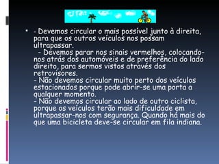 -  Devemos circular o mais possível junto à direita, para que os outros veículos nos possam ultrapassar.   - Devemos parar nos sinais vermelhos, colocando-nos atrás dos automóveis e de preferência do lado direito, para sermos vistos através dos retrovisores. - Não devemos circular muito perto dos veículos estacionados porque pode abrir-se uma porta a qualquer momento. - Não devemos circular ao lado de outro ciclista, porque os veículos terão mais dificuldade em ultrapassar-nos com segurança. Quando há mais do que uma bicicleta deve-se circular em fila indiana. 