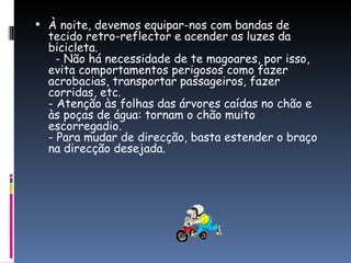 À noite, devemos equipar-nos com bandas de tecido retro-reflector e acender as luzes da bicicleta.   - Não há necessidade de te magoares, por isso, evita comportamentos perigosos como fazer acrobacias, transportar passageiros, fazer corridas, etc. - Atenção às folhas das árvores caídas no chão e às poças de água: tornam o chão muito escorregadio. - Para mudar de direcção, basta estender o braço na direcção desejada. 