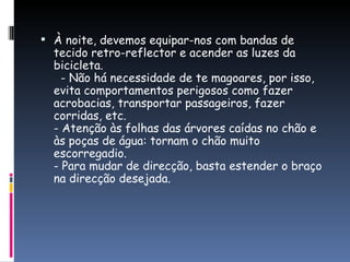 À noite, devemos equipar-nos com bandas de tecido retro-reflector e acender as luzes da bicicleta.   - Não há necessidade de te magoares, por isso, evita comportamentos perigosos como fazer acrobacias, transportar passageiros, fazer corridas, etc. - Atenção às folhas das árvores caídas no chão e às poças de água: tornam o chão muito escorregadio. - Para mudar de direcção, basta estender o braço na direcção desejada. 