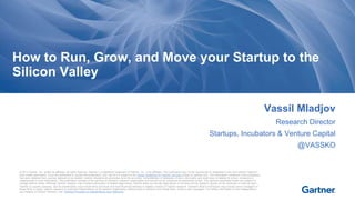 How to Run, Grow, and Move your Startup to the 
Silicon Valley 
© 2013 Gartner, Inc. and/or its affiliates. All rights reserved. Gartner is a registered trademark of Gartner, Inc. or its affiliates. This publication may not be reproduced or distributed in any form without Gartner's 
prior written permission. If you are authorized to access this publication, your use of it is subject to the Usage Guidelines for Gartner Services posted on gartner.com. The information contained in this publication 
has been obtained from sources believed to be reliable. Gartner disclaims all warranties as to the accuracy, completeness or adequacy of such information and shall have no liability for errors, omissions or 
inadequacies in such information. This publication consists of the opinions of Gartner's research organization and should not be construed as statements of fact. The opinions expressed herein are subject to 
change without notice. Although Gartner research may include a discussion of related legal issues, Gartner does not provide legal advice or services and its research should not be construed or used as such. 
Gartner is a public company, and its shareholders may include firms and funds that have financial interests in entities covered in Gartner research. Gartner's Board of Directors may include senior managers of 
these firms or funds. Gartner research is produced independently by its research organization without input or influence from these firms, funds or their managers. For further information on the independence 
and integrity of Gartner research, see "Guiding Principles on Independence and Objectivity." 
Vassil Mladjov 
Research Director 
Startups, Incubators & Venture Capital 
@VASSKO 
 