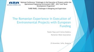 Teodor Popa and Cristina Nedelcu 
Romanian Water Association 
25 November, Sofia, Bulgaria 
National Conference "Challenges in the Execution of Projects within the Operational Programme Environment 2007 - 2013" and "Rural Development Programme" 
The Romanian Experience in Execution of Environmental Projects with European Funding 
THIRD PANEL: Challenges in Designing and Supervision  