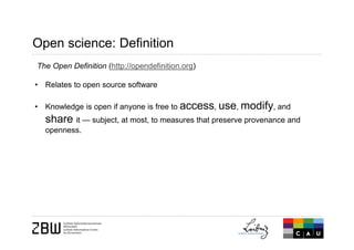 Open science: Definition
The Open Definition (http://opendefinition.org)
• Relates to open source software
• Knowledge is open if anyone is free to access, use, modify, and
share it — subject, at most, to measures that preserve provenance and
openness.
 
