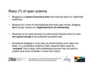 Risks (?) of open science
• Blogging is a waste of precious time that could be spent on “legitimate”
publishing
• Because it’s a form of self-publishing that lacks peer review, blogging
isn’t usually viewed as a legitimate form of scholarship
• Dismissal of my work because it’s online [and] criticisms that my work
isn’t good enough to be published anywhere else.
• Sometimes blogging is even seen as disseminating one’s ideas too
freely. In a competitive academic field, research ideas could be
“scooped” from a blog, while established journals may not want to
publish work that’s available in some form online.
http://blogs.lse.ac.uk/impactofsocialsciences/2011/11/3
0/should-you-enter-the-academic-blogosphere/
 