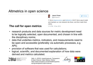 Altmetrics in open science
The call for open metrics
• research products and data sources for metric development need
to be logically selected, open documented, and chosen in line with
the disciplinary norms;
• data that underlies metrics, indicators, and measurements need to
be open and accessible (preferably via automatic processes, e.g.
API);
• provision of software that was used for calculations;
• logical, scientific, and documented explanation of how data were
derived and metrics calculated.
Herb, U. (2016). Impactmessung, Transparenz
& Open Science: Open Metrics. Online:
https://www.scinoptica.com/2016/09/impactme
ssung-transparenz-open-science/
 
