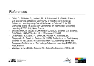 • Gillet, D., El Helou, S., Joubert, M., & Sutherland, R. (2009). Science
2.0: Supporting a Doctoral Community of Practice in Technology
Enhanced Learning using Social Software. In Science2.0 for TEL,
Workshop at the 4th European Conference on Technology-Enhanced
Learning (ECTEL’09), Nice, France.
• Shneiderman, B. (2008). COMPUTER SCIENCE: Science 2.0. Science,
319(5868), 1349-1350. doi: 10.1126/science.1153539
• Underwood, J., Luckin, R., Smith, H., Walker, K., Rowland, D.,
Fitzpatrick, G., Good, J., Benford, S. (2009): Reflections on Participatory
Science for TELSci2.0, In: Science2.0 for TEL, Workshop at the 4th
European Conference on Technology-Enhanced Learning (ECTEL’09),
Nice, France.
• Waldrop, M. M. (2008). Science 2.0. Scientific American, 298(5), 68.
References
 