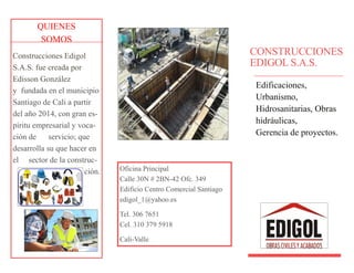 QUIENES
SOMOS
Construcciones Edigol
S.A.S. fue creada por
Edisson González
y fundada en el municipio
Santiago de Cali a partir
del año 2014, con gran es-
píritu empresarial y voca-
ción de servicio; que
desarrolla su que hacer en
el sector de la construc-
ción.
CONSTRUCCIONES
EDIGOL S.A.S.
Edificaciones,
Urbanismo,
Hidrosanitarias, Obras
hidráulicas,
Gerencia de proyectos.
Oficina Principal
Calle 30N # 2BN-42 Ofc. 349
Edificio Centro Comercial Santiago
edigol_1@yahoo.es
Tel. 306 7651
Cel. 310 379 5918
Cali-Valle
 