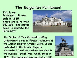 The Bulgarian Parliament The Statue of Tsar Osvoboditel (King Deliberator) is one of famous  sculpture s   of the Italian  sculptor  Arnaldo Dzoki. It was dedicated to the Russian Emperor Alexander II and the soldiers who died in the Russian-Turkish War, which ended in 1878. The monument was erected in 1903. This is our Parliament. It was built in 1885. There are more than 240 MPs. The statue below is opposite the Parliament. 