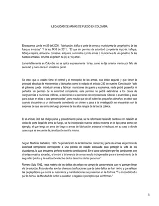 3 
ILEGALIDAD DE ARMAS DE FUEGO EN COLOMBIA. 
Empezamos con la ley 55 del 2000, “fabricación, tráfico y porte de armas y municiones de uso privativo de las fuerzas armadas”. Y la ley 1453 de 2011; “El que sin permiso de autoridad competente importe, trafique, fabrique repare, almacene, conserve, adquiera, suministre o porte armas o municiones de uso privativo de las fuerzas armadas, incurrirá en prisión de (3) a (10) años”. 
Lamentablemente en Colombia no se aplica expresamente la ley, como lo dije anterior mente por falta de seriedad y mano dura en el sistema penal. 
Se cree, que el estado tiene el control y el monopolio de las armas, que están seguras y que tienen la potestad absoluta de mantenerlas y fabricarlas como lo estipula el artículo 233 de nuestra Constitución “solo el gobierno puede introducir armas y fabricar municiones de guerra y explosivos, nadie podrá poseerlos ni portarlos sin permiso de la autoridad competente, este permiso no podrá extenderse a los casos de congruencias a reuniones políticas, a elecciones o a secciones de corporaciones públicas o asambleas y asea para actuar en ellas o para presenciarlas”, pero resulta que de allí salen las pequeñas alimañas, es decir que cuando encuentran a un delincuente cometiendo un crimen y pasa a la investigación se encuentran con la sorpresa de que esa arma de fuego proviene de los altos rangos de la fuerza pública. 
El al artículo 365 del código penal y procedimiento penal, se ha reformado haciendo cambios con relación al delito de porte ilegal de arma de fuego, se ha incorporado nuevos verbos rectores en el tipo penal como por ejemplo; el que tenga un arma de fuego o armas de fabricación artesanal o hechizas, en su casa o donde quiera que se encuentre la penalización será la misma. 
Según Martínez Caballero 1995, “la penalización de la fabricación, comercio y porte de armas sin permiso de autoridad competente corresponde a una política de estado adecuada para proteger la vida de los ciudadanos, la cual encuentra perfecto sustento constitucional. En el caso colombiano por las condiciones que atraviesa nuestra sociedad, el control a la tenencia de armas resulta indispensable para el sometimiento de la seguridad pública y la realización efectiva de los derechos de las personas” 
Romero Soto 1982, “esta materia de los delitos de peligro es campo de controversias que no parecen llevar vía de solución. Fruto de ellas son las diversas clasificaciones que de tales delitos se han hecho y que reflejan las perplejidades que sobre su naturaleza y manifestaciones se presentan en la doctrina. Y la imposibilidad o por lo menos, la dificultad de recibir la cuestión o regalas o preceptos que la informen.”  