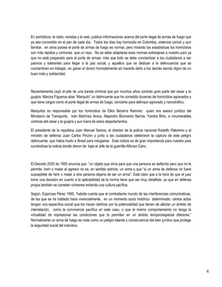 4 
En periódicos, la radio, revistas y la web, publica informaciones acerca del porte ilegal de armas de fuego que ya sea convertido en el pan de cada día. Todos los días hay homicidio en Colombia, violencia común y aun familiar, en otros países el porte de armas de fuego es normal, pero mirando las estadísticas los homicidios son más rápidos y comunes que un rayo. No se debe adaptarse esas normas extranjeras a nuestro país ya que no está preparado para el porte de armas, más que todo se debe concientizar a los ciudadanos a ser pasivos y tolerantes para llegar a la paz social, y aquellos que se dedican a la delincuencia que se concienticen en trabajar, en ganar el dinero honradamente sin hacerle daño a los demás siendo digno de un buen trato y solidaridad. 
Recientemente cayó el jefe de una banda criminal que por muchos años controlo gran parte del cesar y la guajira, Marcos Figueroa alias “Marquito” un delincuente que ha cometido docenas de homicidios agravados y que tiene cargos como el porte ilegal de armas de fuego, concierto para delinquir agravado y narcotráfico. 
Marquitos es responsable por los homicidios de Elkin Becerra Ramírez quien era asesor jurídico del Ministerio de Transporte, Iván Martínez Aroca, Alejandro Bonivento Barros, Yandra Brito, e innumerables victimas del cesar y la guajira y aun fuera de estos departamentos. 
El presidente de la republica Juan Manuel Santos, el director de la policía nacional Rodolfo Palomino y el ministro de defensa Juan Carlos Pinzón y junto a las ciudadanos celebraron la captura de este peligro delincuente, que había huido a Brasil para refugiarse. Esta noticia es de gran importancia para nuestro país sumándose la noticia donde dieron de baja al Jefe de la guerrilla Alfonso Cano. 
El Decreto 2535 de 1993 anuncia que “un objeto que sirva para que una persona se defienda pero que no le permite, herir o matar al agresor no es, en sentido estricto, un arma y que “si un arma de defensa no fuere susceptible de herir o matar a otra persona dejaría de ser un arma”. Está claro que a la hora de que el juez tome una decisión en cuanto a la aplicabilidad de la norma tiene que ser muy detallista, ya que en defensa propia también se cometen crímenes evitando una cultura pacífica. 
Según, Espinosa Pérez 1995, “habida cuenta que el combatiente mundo de las interferencias comunicativas, de las que se ha hablado hace vivencialmente, en un momento socio histórico determinado, ciertos actos tengan una específica social que los hacen dañinos por la potencialidad que tienen de afectar un ámbito de interrelación, como la convivencia pacífica en este caso, o que el mismo comportamiento no tenga la virtualidad de impresionar las condiciones que la permiten en un ámbito temporoespecial diferente.” Normalmente un arma de fuego es vista como un peligro latente y consecuencia del bien jurídico que protege la seguridad social del individuo. 
 