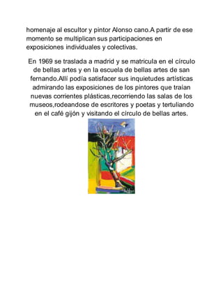 homenaje al escultor y pintor Alonso cano.A partir de ese
momento se multiplican sus participaciones en
exposiciones individuales y colectivas.
En 1969 se traslada a madrid y se matricula en el círculo
de bellas artes y en la escuela de bellas artes de san
fernando.Allí podía satisfacer sus inquietudes artísticas
admirando las exposiciones de los pintores que traían
nuevas corrientes plásticas,recorriendo las salas de los
museos,rodeandose de escritores y poetas y tertuliando
en el café gijón y visitando el círculo de bellas artes.