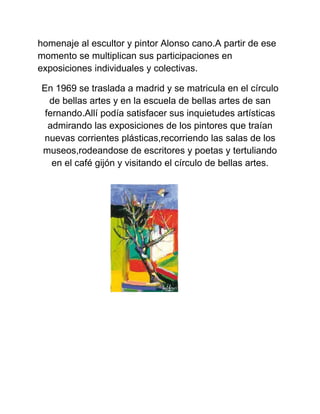 homenaje al escultor y pintor Alonso cano.A partir de ese
momento se multiplican sus participaciones en
exposiciones individuales y colectivas.
En 1969 se traslada a madrid y se matricula en el círculo
de bellas artes y en la escuela de bellas artes de san
fernando.Allí podía satisfacer sus inquietudes artísticas
admirando las exposiciones de los pintores que traían
nuevas corrientes plásticas,recorriendo las salas de los
museos,rodeandose de escritores y poetas y tertuliando
en el café gijón y visitando el círculo de bellas artes.