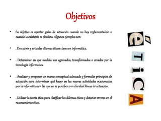 Objetivos
• Su objetivo es aportar guías de actuación cuando no hay reglamentación o
cuando la existente es obsoleta.Algunosejemplos son:
• . Descubrir y articular dilemaséticos clavesen informática.
• . Determinar en qué medida son agravados, transformados o creados por la
tecnologíainformática.
• . Analizar y proponer un marco conceptual adecuado y formular principios de
actuación para determinar qué hacer en las nuevas actividades ocasionadas
porla informáticaen las que no se percibenconclaridadlíneas de actuación.
• . Utilizar la teoría ética para clarificar los dilemas éticos y detectar errores en el
razonamientoético.
 