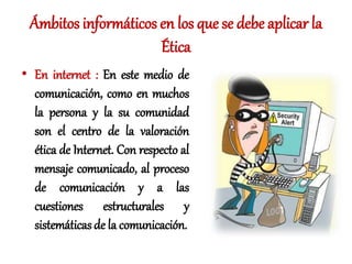 Ámbitos informáticos en los que se debe aplicar la
Ética
• En internet : En este medio de
comunicación, como en muchos
la persona y la su comunidad
son el centro de la valoración
ética de Internet. Con respecto al
mensaje comunicado, al proceso
de comunicación y a las
cuestiones estructurales y
sistemáticasde la comunicación.
 