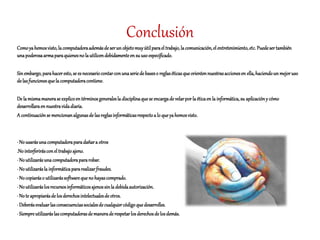 Conclusión
Comoyahemosvisto,lacomputadoraademásde serun objetomuyútilparael trabajo,lacomunicación,el entretenimiento,etc. Puedesertambién
unapoderosaarmaparaquienesnolautilicendebidamenteen su usoespecificado.
Sinembargo,parahaceresto,se es necesariocontarconunaseriedebaseso reglaséticasqueorientennuestrasaccionesen ella,haciendoun mejoruso
delasfuncionesquelacomputadoracontiene.
De lamismamanerase explicoen términosgeneralesla disciplinaquese encargade velarporlaéticaen la informática,su aplicacióny cómo
desarrollaraen nuestravidadiaria.
A continuaciónse mencionanalgunasdelasreglasinformáticasrespectoa lo queyahemosvisto.
· Nousarásunacomputadoraparadañara otros
.Nointerferirásconel trabajoajeno.
· Noutilizarásunacomputadorapararobar.
· Noutilizarásla informáticapararealizarfraudes.
· Nocopiaráso utilizarássoftwarequenohayascomprado.
· Noutilizaráslosrecursosinformáticosajenossinla debidaautorización.
· Note apropiarásdelosderechosintelectualesdeotros.
· Deberásevaluarlasconsecuenciassocialesdecualquiercódigoquedesarrolles.
· Siempreutilizaráslascomputadorasdemaneraderespetarlosderechosdelosdemás.
 