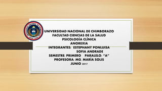 UNIVERSIDAD NACIONAL DE CHIMBORAZO
FACULTAD CIENCIAS DE LA SALUD
PSICOLOGÍA CLÍNICA
ANOREXIA
INTEGRANTES: ESTEPHANY PONLUISA
SOFIA ANDRADE
SEMESTRE: PRIMERO PARALELO: “A”
PROFESORA: MG. MARÍA SOLIS
JUNIO 2017
 