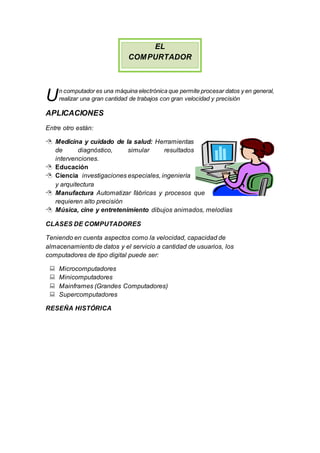 EL
COMPURTADOR
n computador es una máquina electrónica que permite procesar datos y en general,
realizar una gran cantidad de trabajos con gran velocidad y precisión
APLICACIONES
Entre otro están:
 Medicina y cuidado de la salud: Herramientas
de diagnóstico, simular resultados
intervenciones.
 Educación
 Ciencia investigaciones especiales, ingeniería
y arquitectura
 Manufactura Automatizar fábricas y procesos que
requieren alto precisión
 Música, cine y entretenimiento dibujos animados, melodías
CLASES DE COMPUTADORES
Teniendo en cuenta aspectos como la velocidad, capacidad de
almacenamiento de datos y el servicio a cantidad de usuarios, los
computadores de tipo digital puede ser:
 Microcomputadores
 Minicomputadores
 Mainframes (Grandes Computadores)
 Supercomputadores
RESEÑA HISTÓRICA
U
 