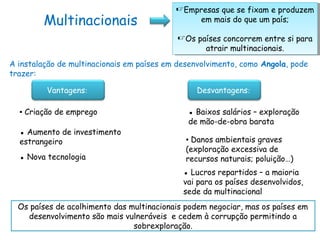 Multinacionais
Empresas que se fixam e produzem
em mais do que um país;
Os países concorrem entre si para
atrair multinacionais.
Empresas que se fixam e produzem
em mais do que um país;
Os países concorrem entre si para
atrair multinacionais.
Vantagens: Desvantagens:
▪ Criação de emprego
▪ Aumento de investimento
estrangeiro
▪ Nova tecnologia
A instalação de multinacionais em países em desenvolvimento, como Angola, pode
trazer:
▪ Baixos salários – exploração
de mão-de-obra barata
▪ Danos ambientais graves
(exploração excessiva de
recursos naturais; poluição…)
▪ Lucros repartidos – a maioria
vai para os países desenvolvidos,
sede da multinacional
Os países de acolhimento das multinacionais podem negociar, mas os países em
desenvolvimento são mais vulneráveis e cedem à corrupção permitindo a
sobrexploração.
 