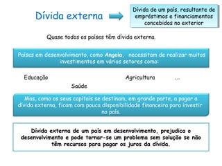Dívida externa
Dívida de um país, resultante de
empréstimos e financiamentos
concebidos no exterior
Dívida de um país, resultante de
empréstimos e financiamentos
concebidos no exterior
Quase todos os países têm dívida externa.
Países em desenvolvimento, como Angola, necessitam de realizar muitos
investimentos em vários setores como:
Educação
Saúde
Agricultura …
Mas, como os seus capitais se destinam, em grande parte, a pagar a
dívida externa, ficam com pouca disponibilidade financeira para investir
no país.
Dívida externa de um país em desenvolvimento, prejudica o
desenvolvimento e pode tornar-se um problema sem solução se não
têm recursos para pagar os juros da dívida.
 