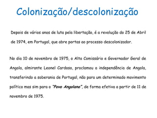 No dia 10 de novembro de 1975, o Alto Comissário e Governador Geral de
Angola, almirante Leonel Cardoso, proclamou a independência de Angola,
transferindo a soberania de Portugal, não para um determinado movimento
político mas sim para o “Povo Angolano”, de forma efetiva a partir de 11 de
novembro de 1975.
Colonização/descolonização
Depois de vários anos de luta pela libertação, é a revolução do 25 de Abril
de 1974, em Portugal, que abre portas ao processo descolonizador.
 