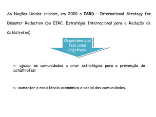  ajudar as comunidades a criar estratégias para a prevenção de
catástrofes;
As Nações Unidas criaram, em 2000 a ISRD - International Strategy for
Disaster Reduction (ou EIRC, Estratégia Internacional para a Redução de
Catástrofes)
Organismo que
tem como
objetivos:
Organismo que
tem como
objetivos:
 aumentar a resistência económica e social das comunidades.
 