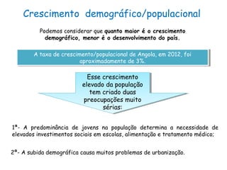 Crescimento demográfico/populacional
Podemos considerar que quanto maior é o crescimento
demográfico, menor é o desenvolvimento do país.
A taxa de crescimento/populacional de Angola, em 2012, foi
aproximadamente de 3%.
A taxa de crescimento/populacional de Angola, em 2012, foi
aproximadamente de 3%.
Esse crescimento
elevado da população
tem criado duas
preocupações muito
sérias:
Esse crescimento
elevado da população
tem criado duas
preocupações muito
sérias:
1ª- A predominância de jovens na população determina a necessidade de
elevados investimentos sociais em escolas, alimentação e tratamento médico;
2ª- A subida demográfica causa muitos problemas de urbanização.
 
