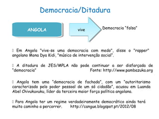 Democracia/Ditadura
ANGOLAANGOLA vivevive Democracia “falsa”
 Em Angola "vive-se uma democracia com medo", disse o "rapper"
angolano Mona Dya Kidi, "músico de intervenção social“.
 A ditadura de JES/MPLA não pode continuar a ser disfarçada de
“democracia” Fonte: http://www.pambazuka.org
 Angola tem uma “democracia de fachada”, com um “autoritarismo
caracterizado pelo poder pessoal de um só cidadão”, acusou em Luanda
Abel Chivukuvuku, líder da terceira maior força política angolana.
 Para Angola ter um regime verdadeiramente democrático ainda terá
muito caminho a percorrer. http://cangue.blogspot.pt/2012/08
 
