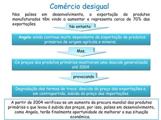 Comércio desigual
Nos países em desenvolvimento, a exportação de produtos
manufaturados têm vindo a aumentar e representa cerca de 70% das
exportações.
No entanto:No entanto:
Angola ainda continua muito dependente da exportação de produtos
primários de origem agrícola e mineral.
Mas,Mas,
Os preços dos produtos primários mostraram uma descida generalizada
até 2004
provocandoprovocando
Degradação dos termos de troca: descida do preço das exportações e,
em contrapartida, subida do preço das importações.
A partir de 2004 verificou-se um aumento da procura mundial dos produtos
primários o que levou à subida dos preços, por isso, países em desenvolvimento,
como Angola, terão finalmente oportunidade de melhorar a sua situação
económica.
 