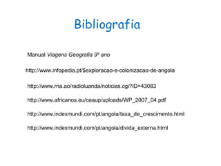 Bibliografia
http://www.infopedia.pt/$exploracao-e-colonizacao-de-angola
http://www.rna.ao/radioluanda/noticias.cgi?ID=43083
http://www.africanos.eu/ceaup/uploads/WP_2007_04.pdf
http://www.indexmundi.com/pt/angola/taxa_de_crescimento.html
http://www.indexmundi.com/pt/angola/divida_externa.html
Manual Viagens Geografia 9º ano
 