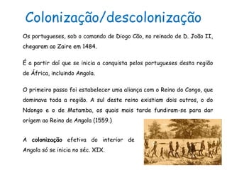 Colonização/descolonização
Os portugueses, sob o comando de Diogo Cão, no reinado de D. João II,
chegaram ao Zaire em 1484.
É a partir daí que se inicia a conquista pelos portugueses desta região
de África, incluindo Angola.
O primeiro passo foi estabelecer uma aliança com o Reino do Congo, que
dominava toda a região. A sul deste reino existiam dois outros, o do
Ndongo e o de Matamba, os quais mais tarde fundiram-se para dar
origem ao Reino de Angola (1559.)
A colonização efetiva do interior de
Angola só se inicia no séc. XIX.
 