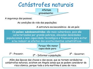 Catástrofes naturais
Afetam
gravemente:
Afetam
gravemente:
A segurança das pessoas;
As condições de vida das populações;
A estrutura socioeconómica de um país;
Os países subdesenvolvidos são mais vulneráveis, pois são
caracterizados por grande pobreza, elevadas densidades
populacionais e sem capacidade tecnológica e financeira para evitar
e/ou reduzir os efeitos dos acontecimentos catastróficos.
Os países subdesenvolvidos são mais vulneráveis, pois são
caracterizados por grande pobreza, elevadas densidades
populacionais e sem capacidade tecnológica e financeira para evitar
e/ou reduzir os efeitos dos acontecimentos catastróficos.
Porque têm menor
capacidade para:
Porque têm menor
capacidade para:
1º - Prevenir;
2º - Informar a população;
3º - Socorrer;
Além das épocas das chuvas e das secas, que se tornam verdadeiras
catástrofes naturais, existem em Angola zonas que se podem considerar de
risco sísmico, porque toda a orla marítima é zona de risco.
 