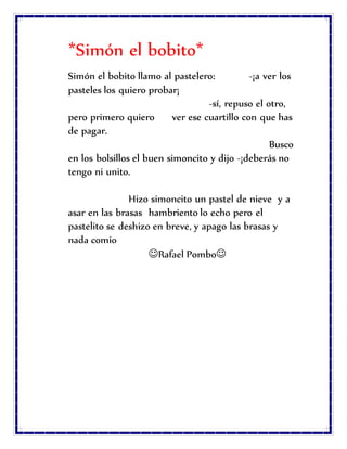 *Simón el bobito*
Simón el bobito llamo al pastelero: -¡a ver los
pasteles los quiero probar¡
-sí, repuso el otro,
pero primero quiero ver ese cuartillo con que has
de pagar.
Busco
en los bolsillos el buen simoncito y dijo -¡deberás no
tengo ni unito.
Hizo simoncito un pastel de nieve y a
asar en las brasas hambriento lo echo pero el
pastelito se deshizo en breve, y apago las brasas y
nada comio
Rafael Pombo
 