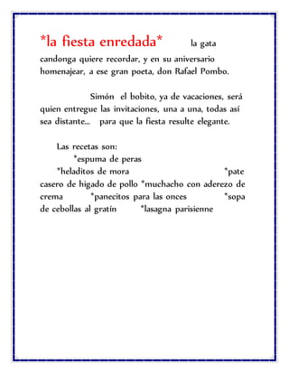 *la fiesta enredada* la gata
candonga quiere recordar, y en su aniversario
homenajear, a ese gran poeta, don Rafael Pombo.
Simón el bobito, ya de vacaciones, será
quien entregue las invitaciones, una a una, todas así
sea distante… para que la fiesta resulte elegante.
Las recetas son:
*espuma de peras
*heladitos de mora *pate
casero de higado de pollo *muchacho con aderezo de
crema *panecitos para las onces *sopa
de cebollas al gratín *lasagna parisienne
 