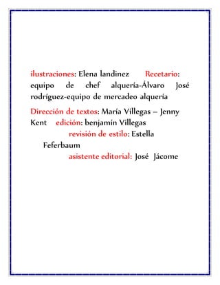 ilustraciones: Elena landinez Recetario:
equipo de chef alquería-Álvaro José
rodríguez-equipo de mercadeo alquería
Dirección de textos: María Villegas – Jenny
Kent edición: benjamín Villegas
revisión de estilo: Estella
Feferbaum
asistente editorial: José Jácome
 