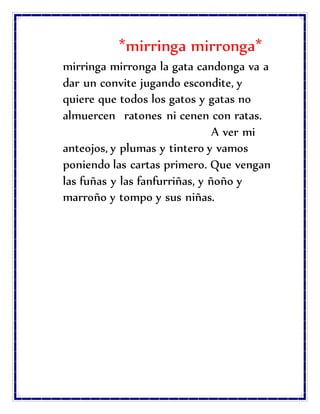 *mirringa mirronga*
mirringa mirronga la gata candonga va a
dar un convite jugando escondite, y
quiere que todos los gatos y gatas no
almuercen ratones ni cenen con ratas.
A ver mi
anteojos, y plumas y tintero y vamos
poniendo las cartas primero. Que vengan
las fuñas y las fanfurriñas, y ñoño y
marroño y tompo y sus niñas.
 