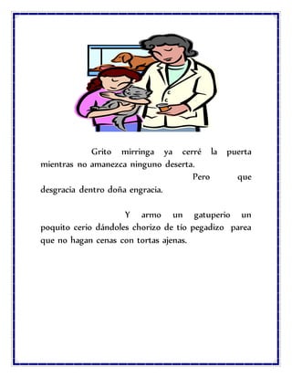 Grito mirringa ya cerré la puerta
mientras no amanezca ninguno deserta.
Pero que
desgracia dentro doña engracia.
Y armo un gatuperio un
poquito cerio dándoles chorizo de tío pegadizo parea
que no hagan cenas con tortas ajenas.
 