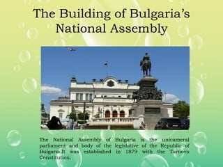 The Building of Bulgaria’s
National Assembly
The National Assembly of Bulgaria is the unicameral
parliament and body of the legislative of the Republic of
Bulgaria.It was established in 1879 with the Tarnovo
Constitution.
 
