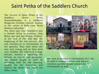 Saint Petka of the Saddlers Church
The church of Saint Petka of the
Saddlers (Sveta Petka
Samardzhiyska) is a medieval
Bulgarian Ortodox church, located
in the center of Sofia near Sveta
Nedelya cathedral.
The story says that Paraskeva was
a woman living in Iconium, Asia
Minor (present day Konya, Turkey),
at the end of the 2nd and the
beginning of the 3rd century. She
was introduced to Christianity by
her parents. They died when she
was very young and as they were
very wealthy she inherited a huge
fortune. Instead of spending the
fortune on luxury and pleasures,
she helped people in need by
providing food for the starving,
shelter for the homeless and
clothes for those who could not
afford them.
She was so devoted to Christianity that she
decided to remain celibate and started
introducing other people around her to
Christianity as well.
 