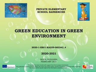 GREEN EDUCATION IN GREEN
ENVIRONMENT
2020-1-ES01-KA229-082342_4
2020-2021
SOFIA, BULGARIA
FEBRUARY 2021
This project has been funded with support from the European Commission.
This publication [communication] reflects the views only of the author, and the Commission cannot be held responsible
for any use which may be made of the information contained therein.
PRIVATE ELEMENTARY
SCHOOL BANKERCHE
 