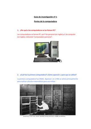 Guía de investigación nº 1 
Partes de la computadora 
1. ¿Por qué a las computadoras se las llaman PC? 
Las computadoras se llaman PC por P de personal (en inglés) y C de computer 
(en inglés), indicando “computadora personal”. 
2. ¿Cuál fue la primera computadora? ¿Cómo apareció y para que se utilizó? 
La primera computadora fue ENIAC. Apareció en 1.946 se utilizó principalmente 
para realizar cálculos matemáticos para uso militar. 
 