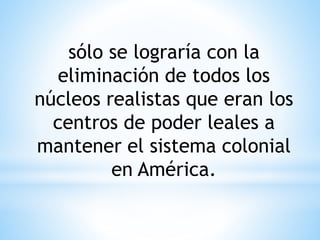 sólo se lograría con la 
eliminación de todos los 
núcleos realistas que eran los 
centros de poder leales a 
mantener el sistema colonial 
en América. 
 
