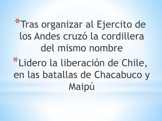 *Tras organizar al Ejercito de 
los Andes cruzó la cordillera 
del mismo nombre 
*Lidero la liberación de Chile, 
en las batallas de Chacabuco y 
Maipú 
 