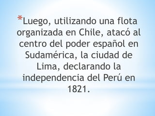 *Luego, utilizando una flota 
organizada en Chile, atacó al 
centro del poder español en 
Sudamérica, la ciudad de 
Lima, declarando la 
independencia del Perú en 
1821. 
 