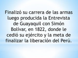 Finalizó su carrera de las armas 
luego producida la Entrevista 
de Guayaquil con Simón 
Bolívar, en 1822, donde le 
cedió su ejército y la meta de 
finalizar la liberación del Perú. 
 