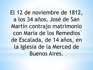 El 12 de noviembre de 1812, 
a los 34 años, José de San 
Martín contrajo matrimonio 
con María de los Remedios 
de Escalada, de 14 años, en 
la Iglesia de la Merced de 
Buenos Aires. 
 