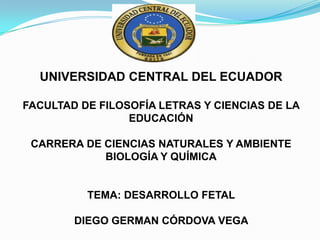 UNIVERSIDAD CENTRAL DEL ECUADOR
FACULTAD DE FILOSOFÍA LETRAS Y CIENCIAS DE LA
EDUCACIÓN

CARRERA DE CIENCIAS NATURALES Y AMBIENTE
BIOLOGÍA Y QUÍMICA

TEMA: DESARROLLO FETAL
DIEGO GERMAN CÓRDOVA VEGA

 