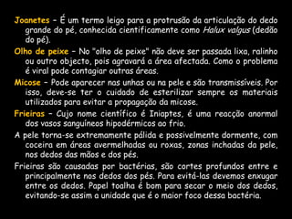 ·  Ao passar esmalte assegure-se que as camadas já estejam secas antes de passar as seguintes. Se não fizer mos isso, elas podem ficar manchadas e feias.·  Emoliente é a substância para amolecer ou abrandar inflamações. Deve-se usar sempre para mãos e pés.·  O podólogo deve ser consultado a cada 25 dias no caso de calos, etc.·  Usar sempre sapatos fechados, principalmente se houver agravantes, mantendo assim a higiene, protegendo os pés de infecções.·  Pode haver em alguns clientes, verrugas em cima dos pés, no meio ou entre os dedos. Deve-se indicá-lo ao médico dermatologista, pois pode ser viral e pode-se infectar outros lugares.·  Deve-se ter muito cuidado ao cortar unhas encravadas, pois pode piorar o problema. O procedimento correcto, é cortar a unha recta, evitando inclusive cirurgias.·  Colocar as mãos e os pés na água, sempre em temperatura ambiente.·  É importante que se tenha a furraçãodos recipientes (bacias, etc) com sacos plásticos descartáveis para evitar contaminação, em cada cliente·  Todos os materiais utilizados devem ser esterilizados, a cada cliente