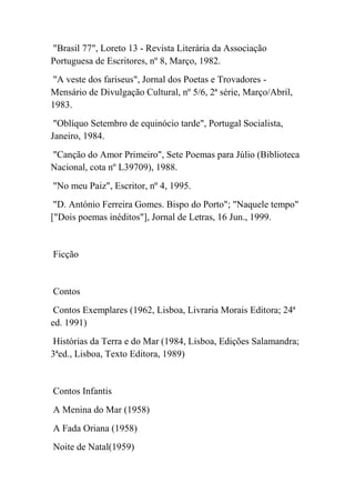 "Brasil 77", Loreto 13 - Revista Literária da Associação
Portuguesa de Escritores, nº 8, Março, 1982.
"A veste dos fariseus", Jornal dos Poetas e Trovadores -
Mensário de Divulgação Cultural, nº 5/6, 2ª série, Março/Abril,
1983.
 "Oblíquo Setembro de equinócio tarde", Portugal Socialista,
Janeiro, 1984.
"Canção do Amor Primeiro", Sete Poemas para Júlio (Biblioteca
Nacional, cota nº L39709), 1988.
"No meu Paiz", Escritor, nº 4, 1995.
 "D. António Ferreira Gomes. Bispo do Porto"; "Naquele tempo"
["Dois poemas inéditos"], Jornal de Letras, 16 Jun., 1999.


Ficção


Contos
 Contos Exemplares (1962, Lisboa, Livraria Morais Editora; 24ª
ed. 1991)
Histórias da Terra e do Mar (1984, Lisboa, Edições Salamandra;
3ªed., Lisboa, Texto Editora, 1989)


Contos Infantis
A Menina do Mar (1958)
A Fada Oriana (1958)
Noite de Natal(1959)
 