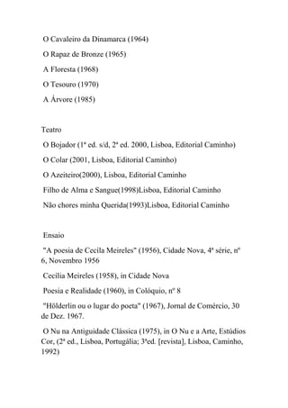 O Cavaleiro da Dinamarca (1964)
O Rapaz de Bronze (1965)
A Floresta (1968)
O Tesouro (1970)
A Árvore (1985)


Teatro
O Bojador (1ª ed. s/d, 2ª ed. 2000, Lisboa, Editorial Caminho)
O Colar (2001, Lisboa, Editorial Caminho)
O Azeiteiro(2000), Lisboa, Editorial Caminho
Filho de Alma e Sangue(1998)Lisboa, Editorial Caminho
Não chores minha Querida(1993)Lisboa, Editorial Caminho


Ensaio
"A poesia de Cecíla Meireles" (1956), Cidade Nova, 4ª série, nº
6, Novembro 1956
Cecília Meireles (1958), in Cidade Nova
Poesia e Realidade (1960), in Colóquio, nº 8
"Hölderlin ou o lugar do poeta" (1967), Jornal de Comércio, 30
de Dez. 1967.
O Nu na Antiguidade Clássica (1975), in O Nu e a Arte, Estúdios
Cor, (2ª ed., Lisboa, Portugália; 3ªed. [revista], Lisboa, Caminho,
1992)
 