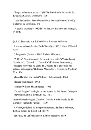 "Torga, os homens e a terra" (1976), Boletim da Secretaria de
Estado da Cultura, Dezembro 1976
"Luís de Camões. Ensombramentos e Descobrimentos" (1980),
Cadernos de Literatura, nº 5
"A escrita (poesia)" (1982/1984), Estudos Italianos em Portugal,
nº 45/47


[editar] Tradução por Sofia de Melo Breyner Andresen
A Anunciação de Maria (Paul Claudel) – 1960, Lisboa, Editorial
Aster
O Purgatório (Dante) – 1962, Lisboa, Minotauro
 "A Hera", "A última noite faz-se estrela e noite" (Vasko Popa);
"Às cinzas", "Canto LI", "Canto LXVI" (Pierre Emmanuel);
"imagens morrendo no gesto da", "Gosto de te encontrar nas
cidades estrangeiras" (Edouard Maunick), O Tempo e o Modo, nº
22 - 1964
Muito Barulho por Nada (William Shakespeare) - 1964
Medeia (Eurípedes) - 1964
Hamlet (William Shakespeare) – 1965
 "Os reis Magos", tradução de um poema do Eré Frene, Colóquio
- Revista de Artes e Letras, nº 43, 1967.
QuatrePoètesPortugais (Camões, Cesário Verde, Mário de Sá-
Carneiro, Fernando Pessoa) – 1970
A Vida Quotidiana no Tempo de Homero, de Émile Mireaux,
Lisboa, Livros do Brasil, s.d. [1979]
Ser Feliz, de LeifKristianson, Lisboa, Presença, 1980
 